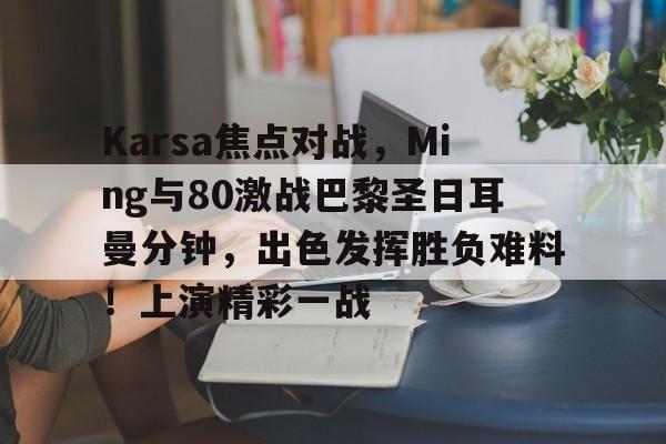 手机网游-Karsa焦点对战，Ming与80激战巴黎圣日耳曼分钟，出色发挥胜负难料！上演精彩一战的简单介绍