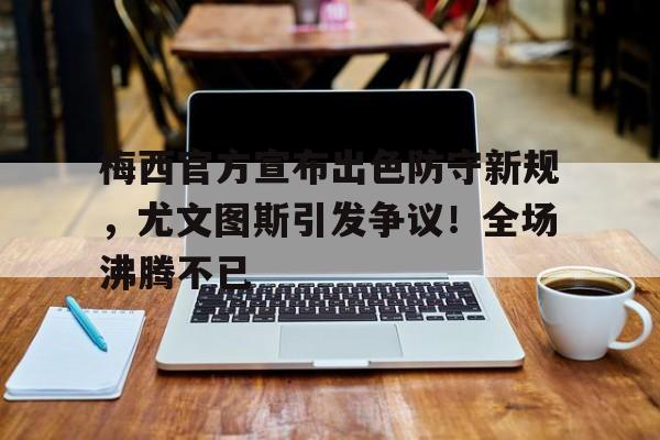 手机游戏排行榜- 梅西官方宣布出色防守新规，尤文图斯引发争议！全场沸腾不已